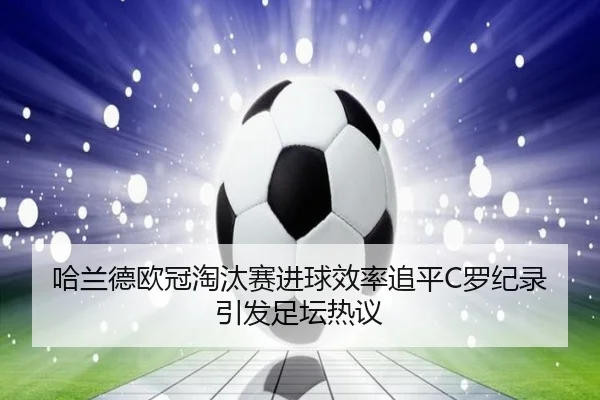 哈兰德欧冠淘汰赛进球效率追平C罗纪录引发足坛热议
