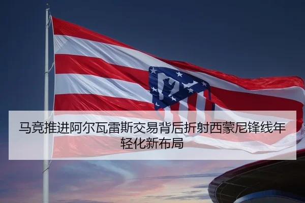 马竞推进阿尔瓦雷斯交易背后折射西蒙尼锋线年轻化新布局