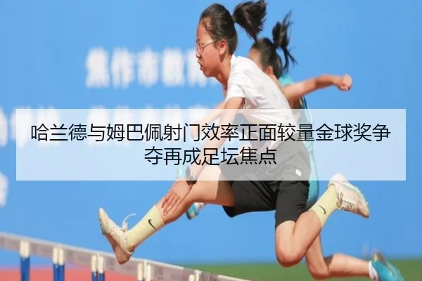 哈兰德与姆巴佩射门效率正面较量金球奖争夺再成足坛焦点