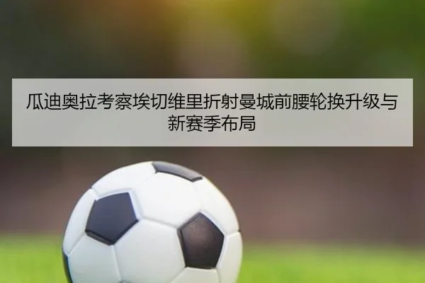 瓜迪奥拉考察埃切维里折射曼城前腰轮换升级与新赛季布局